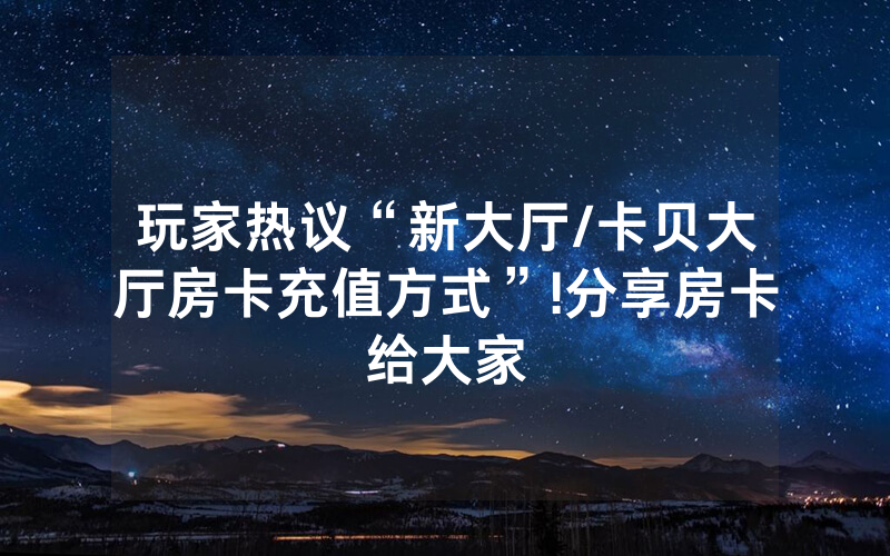 玩家热议“新大厅/卡贝大厅房卡充值方式”!分享房卡给大家