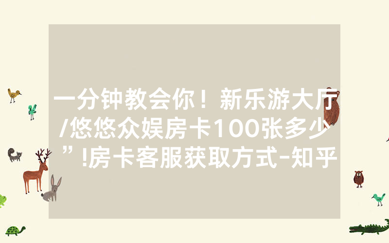 一分钟教会你！新乐游大厅/悠悠众娱房卡100张多少”!房卡客服获取方式-知乎