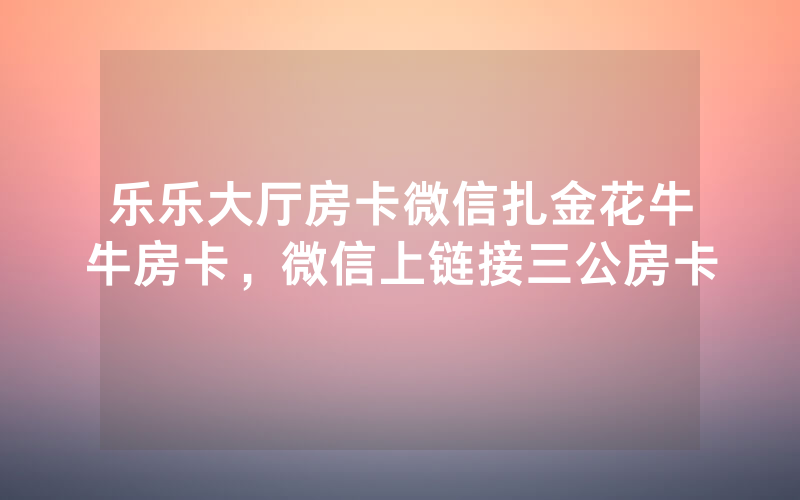 乐乐大厅房卡微信扎金花牛牛房卡，微信上链接三公房卡