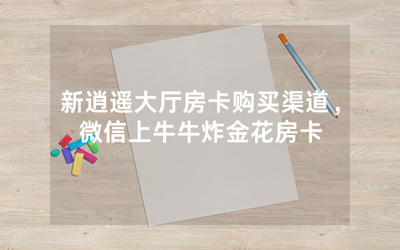 新逍遥大厅房卡购买渠道，微信上牛牛炸金花房卡