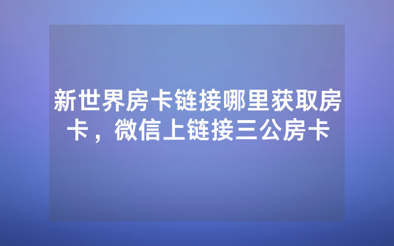 新世界房卡链接哪里获取房卡，微信上链接三公房卡