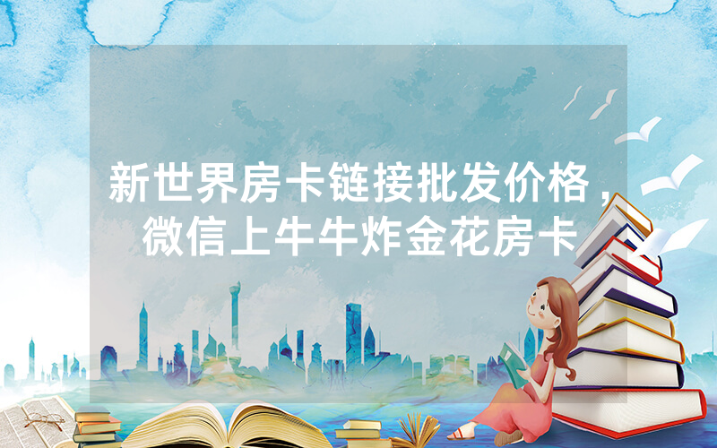 新世界房卡链接批发价格，微信上牛牛炸金花房卡