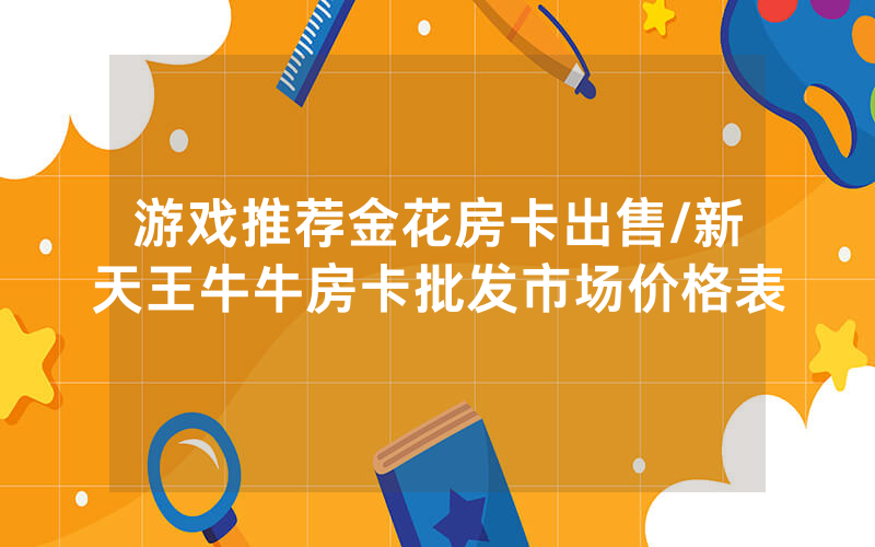 游戏推荐金花房卡出售/新天王牛牛房卡批发市场价格表