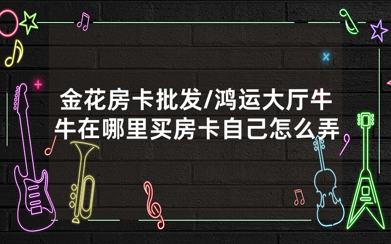 金花房卡批发/鸿运大厅牛牛在哪里买房卡自己怎么弄