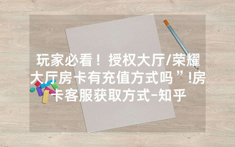玩家必看！授权大厅/荣耀大厅房卡有充值方式吗”!房卡客服获取方式-知乎