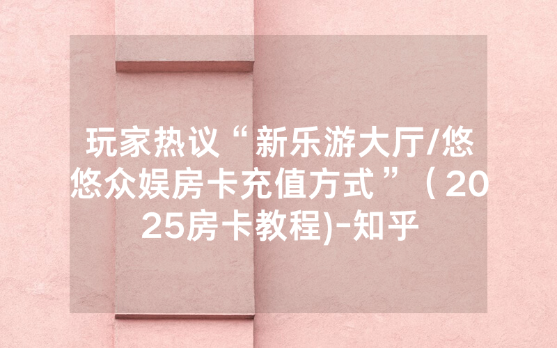 玩家热议“新乐游大厅/悠悠众娱房卡充值方式”（2025房卡教程)-知乎