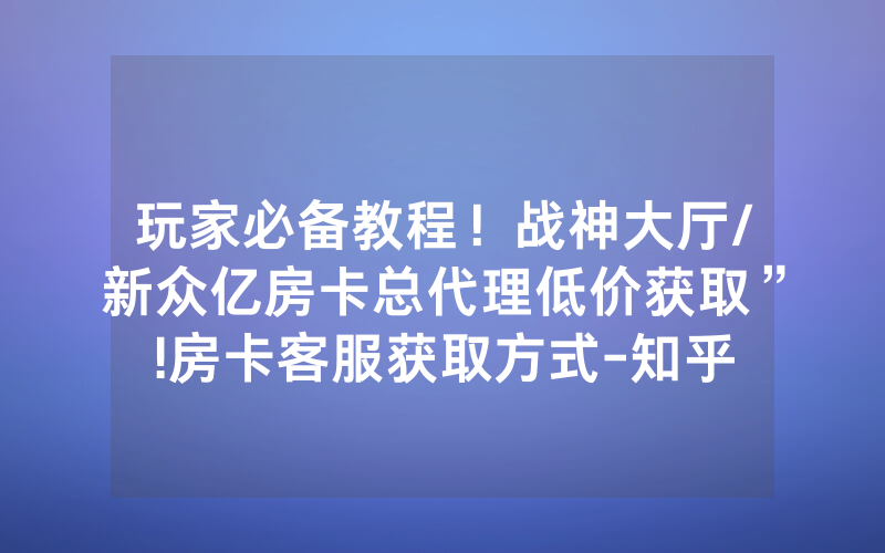 玩家必备教程！战神大厅/新众亿房卡总代理低价获取”!房卡客服获取方式-知乎