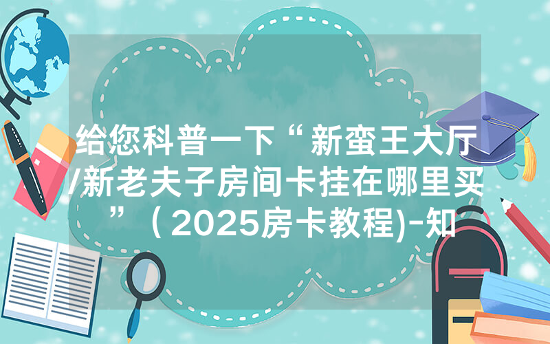 给您科普一下“新蛮王大厅/新老夫子房间卡挂在哪里买”（2025房卡教程)-知乎