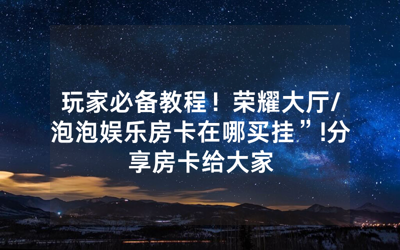 玩家必备教程！荣耀大厅/泡泡娱乐房卡在哪买挂”!分享房卡给大家
