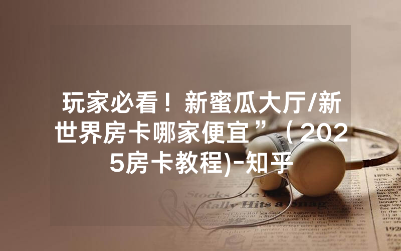 玩家必看！新蜜瓜大厅/新世界房卡哪家便宜”（2025房卡教程)-知乎