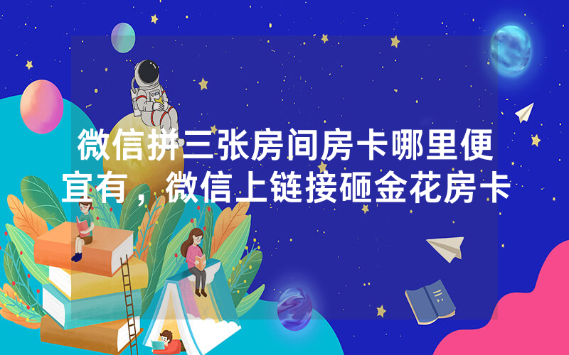 微信拼三张房间房卡哪里便宜有，微信上链接砸金花房卡