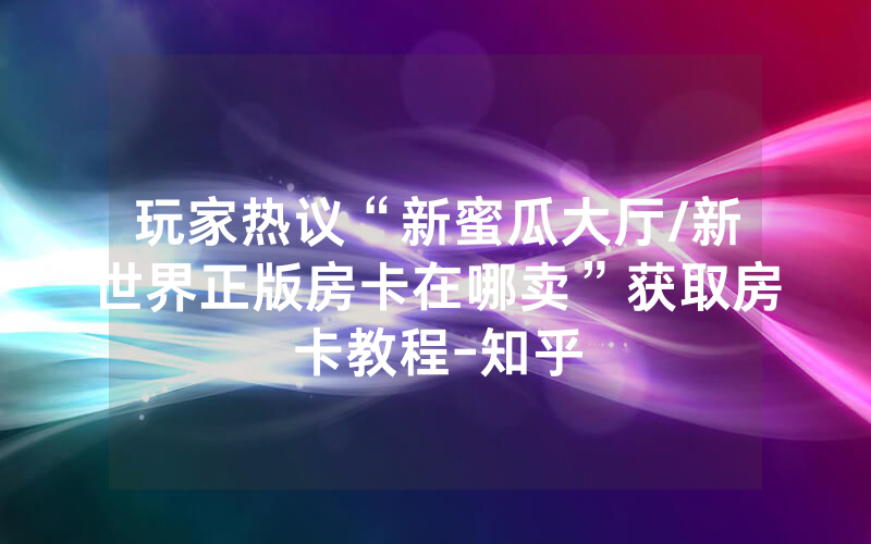 玩家热议“新蜜瓜大厅/新世界正版房卡在哪卖”获取房卡教程-知乎