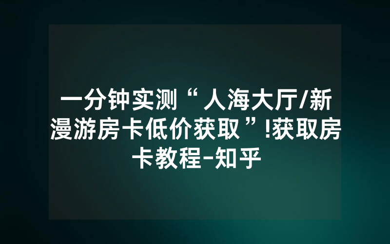 一分钟实测“人海大厅/新漫游房卡低价获取”!获取房卡教程-知乎