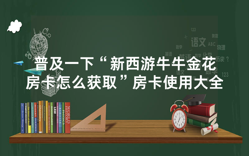 普及一下“新西游牛牛金花房卡怎么获取”房卡使用大全