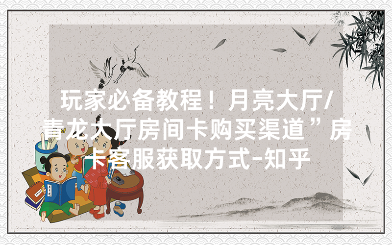 玩家必备教程！月亮大厅/青龙大厅房间卡购买渠道”房卡客服获取方式-知乎