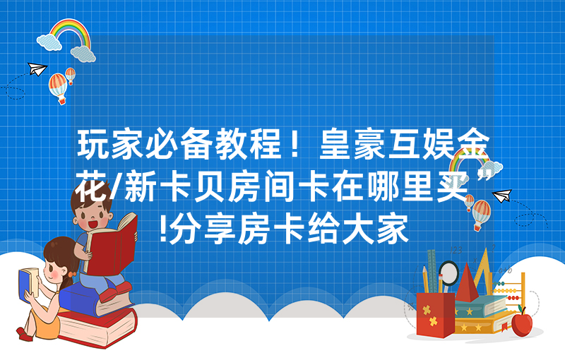 玩家必备教程！皇豪互娱金花/新卡贝房间卡在哪里买”!分享房卡给大家