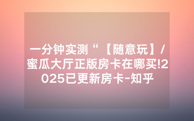 一分钟实测“【随意玩】/蜜瓜大厅正版房卡在哪买!2025已更新房卡-知乎