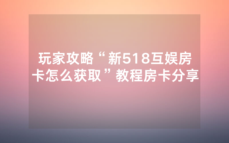 玩家攻略“新518互娱房卡怎么获取”教程房卡分享