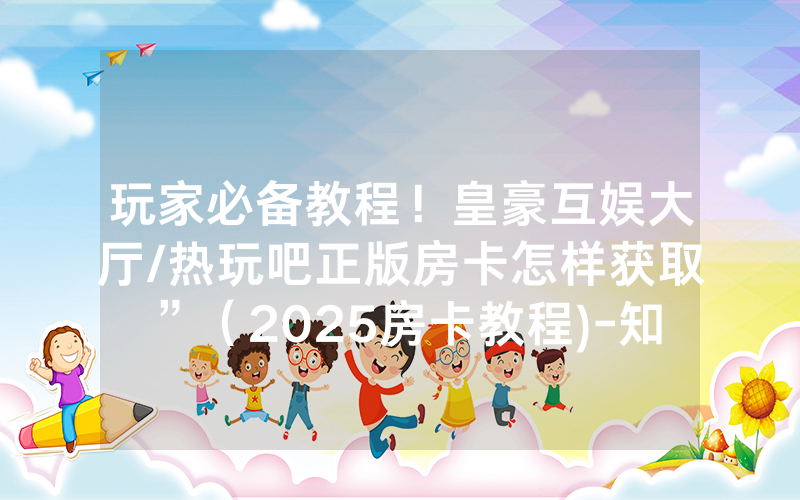 玩家必备教程！皇豪互娱大厅/热玩吧正版房卡怎样获取”（2025房卡教程)-知乎