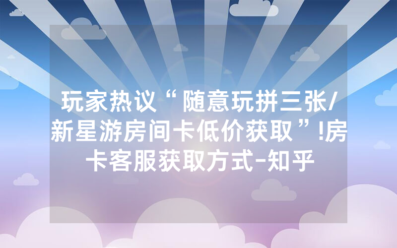 玩家热议“随意玩拼三张/新星游房间卡低价获取”!房卡客服获取方式-知乎