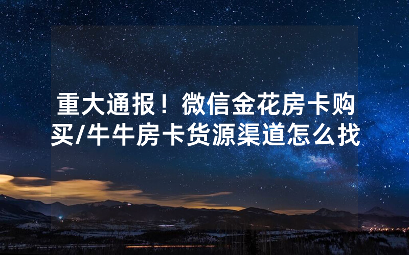 重大通报！微信金花房卡购买/牛牛房卡货源渠道怎么找
