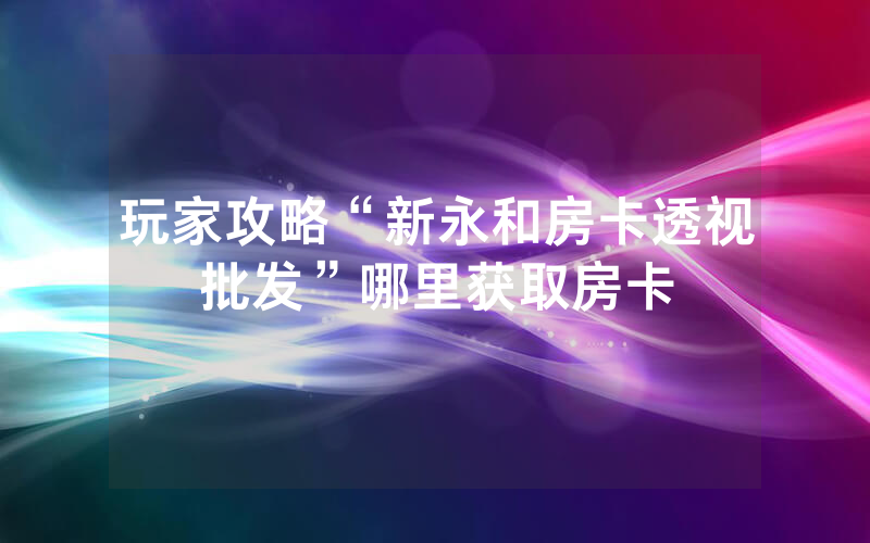 玩家攻略“新永和房卡透视批发”哪里获取房卡