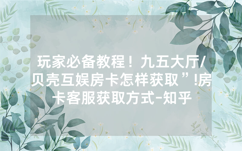 玩家必备教程！九五大厅/贝壳互娱房卡怎样获取”!房卡客服获取方式-知乎