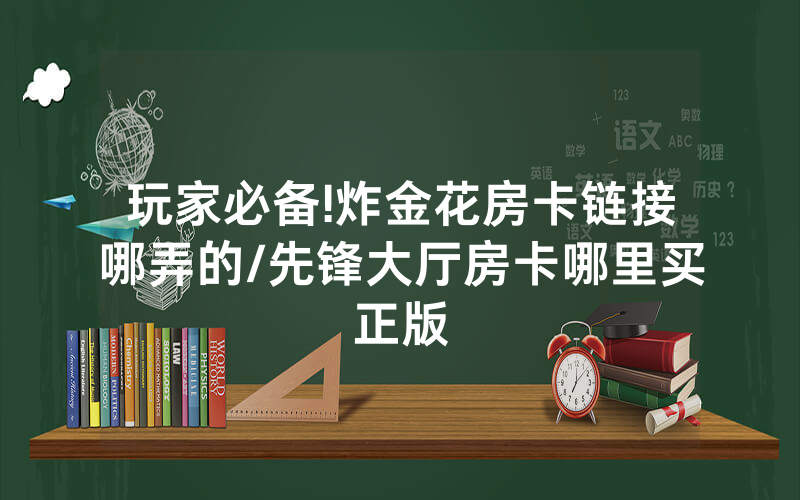 玩家必备!炸金花房卡链接哪弄的/先锋大厅房卡哪里买正版