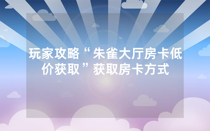 玩家攻略“朱雀大厅房卡低价获取”获取房卡方式