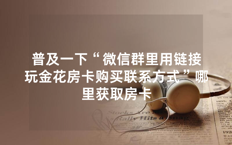 普及一下“微信群里用链接玩金花房卡购买联系方式”哪里获取房卡