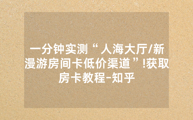 一分钟实测“人海大厅/新漫游房间卡低价渠道”!获取房卡教程-知乎