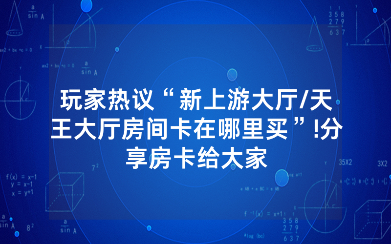 玩家热议“新上游大厅/天王大厅房间卡在哪里买”!分享房卡给大家
