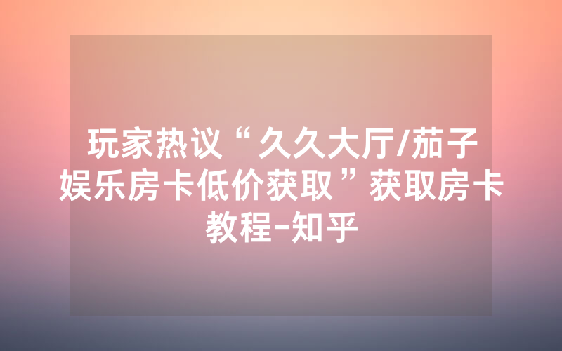 玩家热议“久久大厅/茄子娱乐房卡低价获取”获取房卡教程-知乎