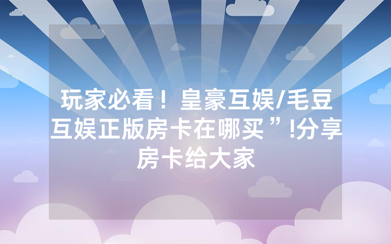 玩家必看！皇豪互娱/毛豆互娱正版房卡在哪买”!分享房卡给大家