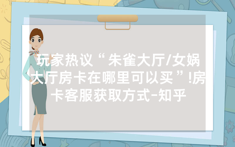 玩家热议“朱雀大厅/女娲大厅房卡在哪里可以买”!房卡客服获取方式-知乎