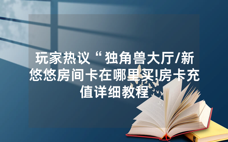 玩家热议“独角兽大厅/新悠悠房间卡在哪里买!房卡充值详细教程