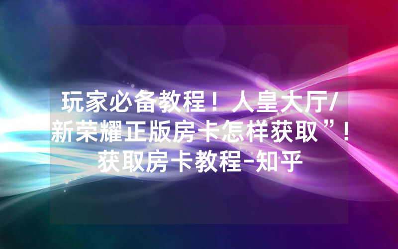 玩家必备教程！人皇大厅/新荣耀正版房卡怎样获取”!获取房卡教程-知乎