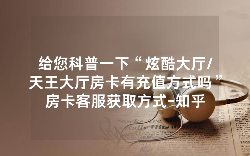 给您科普一下“炫酷大厅/天王大厅房卡有充值方式吗”房卡客服获取方式-知乎
