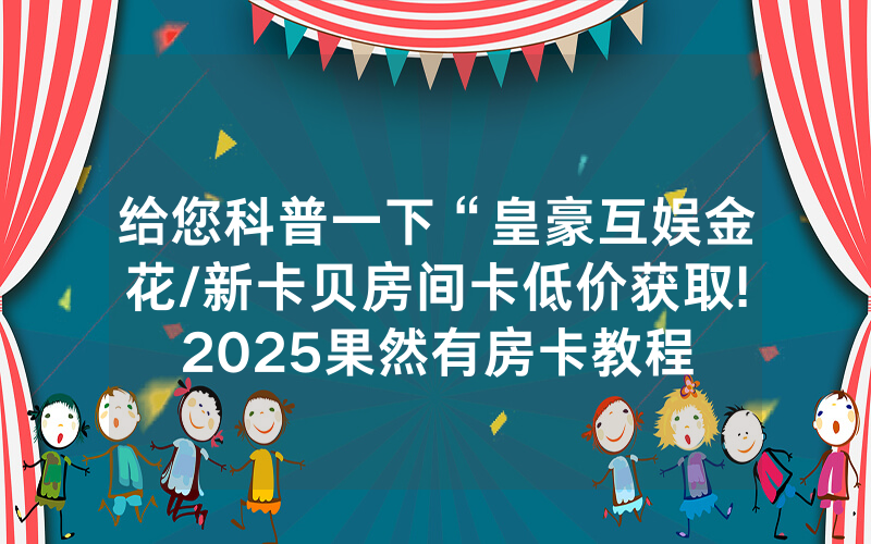 给您科普一下“皇豪互娱金花/新卡贝房间卡低价获取!2025果然有房卡教程