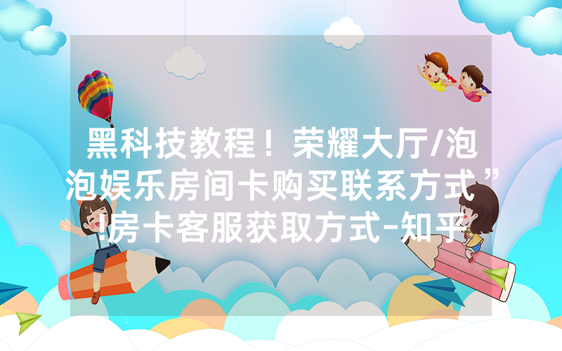 黑科技教程！荣耀大厅/泡泡娱乐房间卡购买联系方式”!房卡客服获取方式-知乎