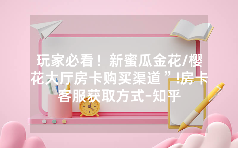 玩家必看！新蜜瓜金花/樱花大厅房卡购买渠道”!房卡客服获取方式-知乎