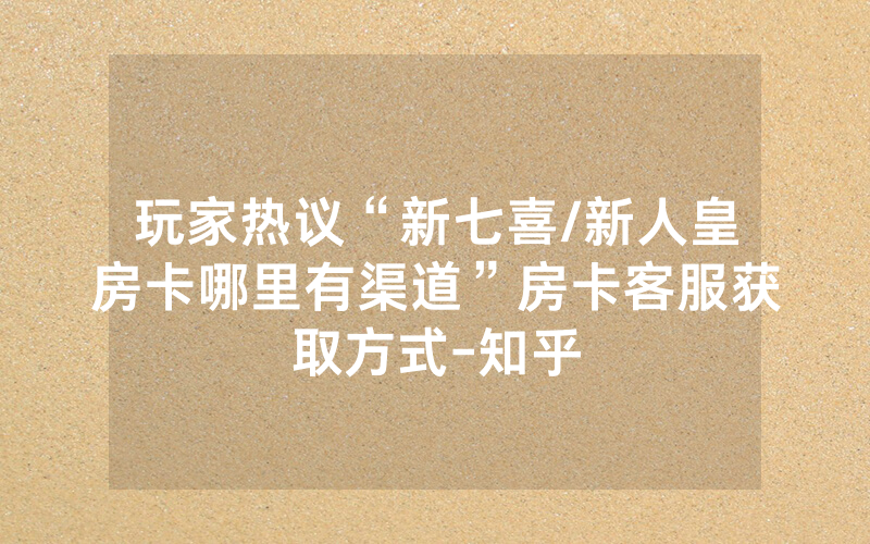 玩家热议“新七喜/新人皇房卡哪里有渠道”房卡客服获取方式-知乎