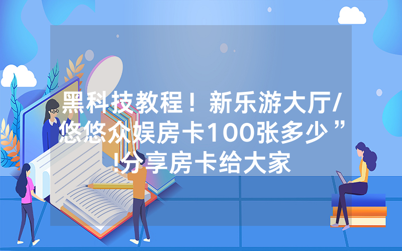 黑科技教程！新乐游大厅/悠悠众娱房卡100张多少”!分享房卡给大家