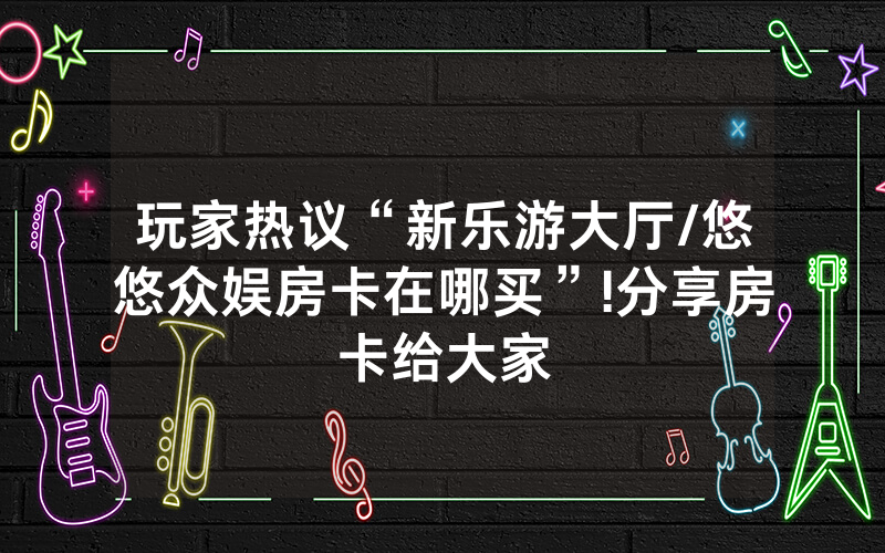玩家热议“新乐游大厅/悠悠众娱房卡在哪买”!分享房卡给大家