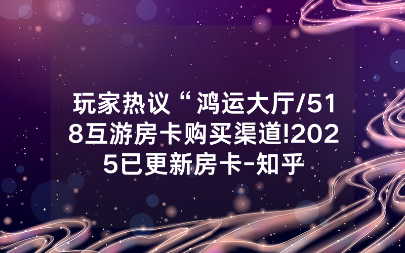 玩家热议“鸿运大厅/518互游房卡购买渠道!2025已更新房卡-知乎