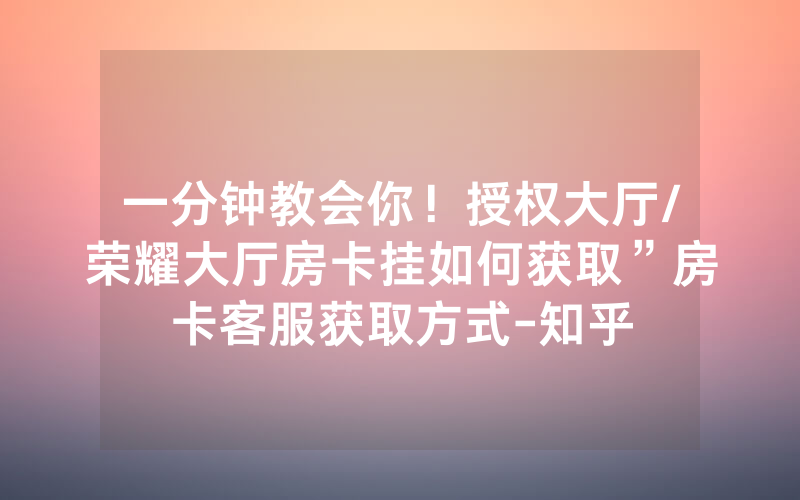 一分钟教会你！授权大厅/荣耀大厅房卡挂如何获取”房卡客服获取方式-知乎