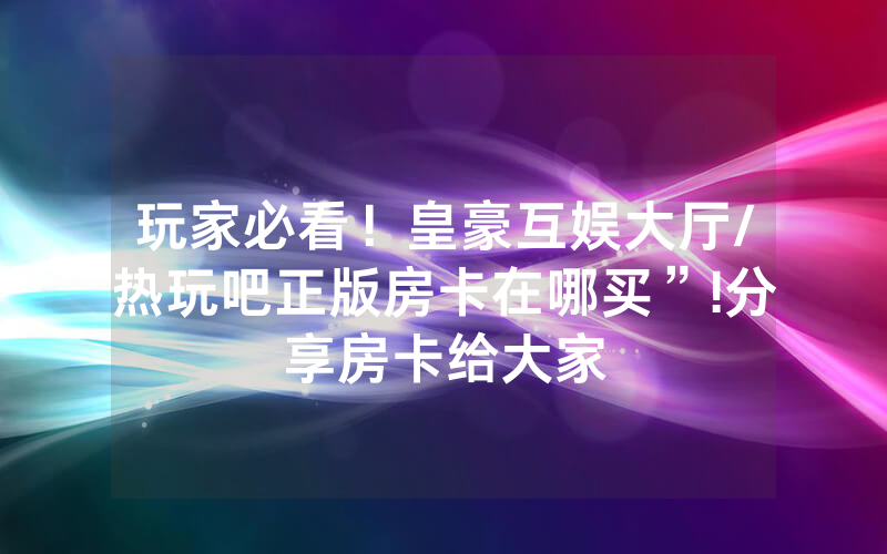 玩家必看！皇豪互娱大厅/热玩吧正版房卡在哪买”!分享房卡给大家