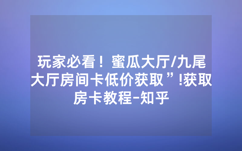 玩家必看！蜜瓜大厅/九尾大厅房间卡低价获取”!获取房卡教程-知乎