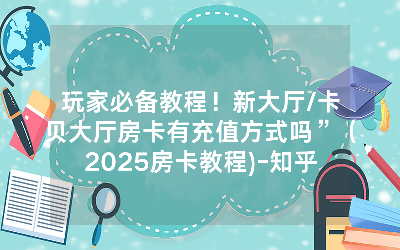 玩家必备教程！新大厅/卡贝大厅房卡有充值方式吗”（2025房卡教程)-知乎