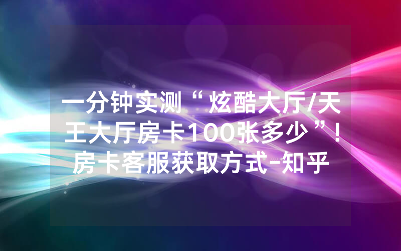 一分钟实测“炫酷大厅/天王大厅房卡100张多少”!房卡客服获取方式-知乎